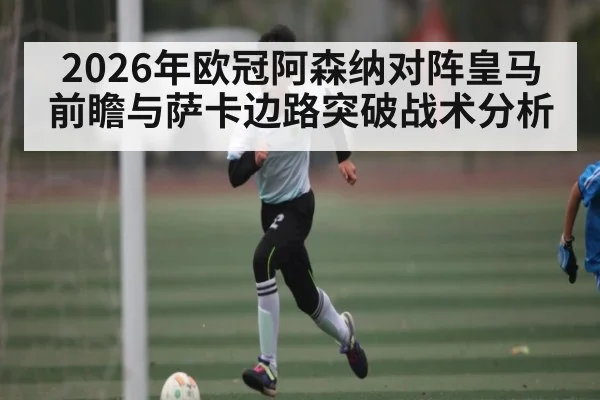 2026年欧冠阿森纳对阵皇马前瞻与萨卡边路突破战术分析 - bwin